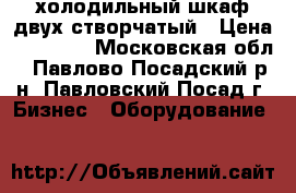 холодильный шкаф двух створчатый › Цена ­ 13 000 - Московская обл., Павлово-Посадский р-н, Павловский Посад г. Бизнес » Оборудование   